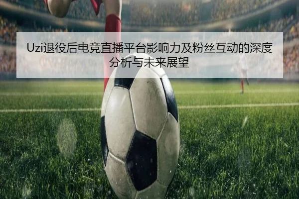 Uzi退役后电竞直播平台影响力及粉丝互动的深度分析与未来展望