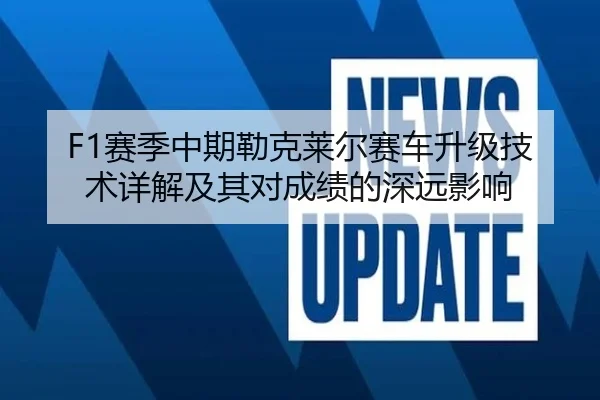 F1赛季中期勒克莱尔赛车升级技术详解及其对成绩的深远影响